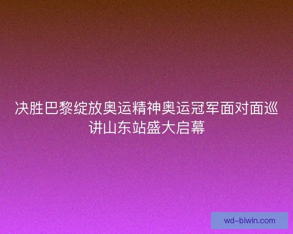 决胜巴黎绽放奥运精神奥运冠军面对面巡讲山东站盛大启幕
